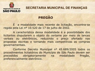 PREGÃO É  a modalidade mais recente de licitação, encontra-se regida pela Lei nº 10.520 de 17 de julho de 2002. A característica dessa modalidade é a possibilidade dos licitantes disputarem o objeto do certame por meio de lances verbais ou eletrônicos, reduzindo o preço ofertado nas propostas escritas e tornando mais competitivas as compras governamentais. Conforme Decreto Municipal nº 45.689/2005 todos os procedimentos licitatórios do Município de São Paulo devem ser precedidos obrigatoriamente na modalidade Pregão, preferencialmente eletrônico. 