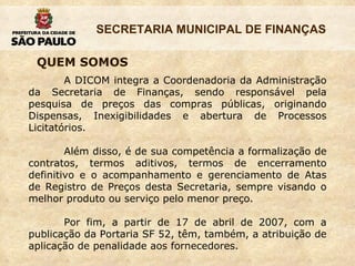 QUEM SOMOS A DICOM integra a Coordenadoria da Administração da Secretaria de Finanças, sendo responsável pela pesquisa de preços das compras públicas, originando Dispensas, Inexigibilidades e abertura de Processos Licitatórios. Além disso, é de sua competência a formalização de contratos, termos aditivos, termos de encerramento definitivo e o acompanhamento e gerenciamento de Atas de Registro de Preços desta Secretaria, sempre visando o melhor produto ou serviço pelo menor preço. Por fim, a partir de 17 de abril de 2007, com a publicação da Portaria SF 52, têm, também, a atribuição de aplicação de penalidade aos fornecedores. 