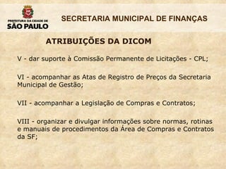 V - dar suporte à Comissão Permanente de Licitações - CPL; VI - acompanhar as Atas de Registro de Preços da Secretaria Municipal de Gestão;  VII - acompanhar a Legislação de Compras e Contratos;  VIII - organizar e divulgar informações sobre normas, rotinas e manuais de procedimentos da Área de Compras e Contratos da SF;  ATRIBUIÇÕES DA DICOM 