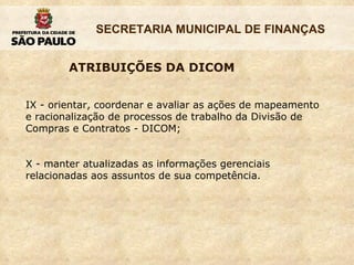 IX - orientar, coordenar e avaliar as ações de mapeamento e racionalização de processos de trabalho da Divisão de Compras e Contratos - DICOM; X - manter atualizadas as informações gerenciais relacionadas aos assuntos de sua competência.  ATRIBUIÇÕES DA DICOM 