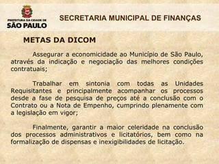 Assegurar a economicidade ao Município de São Paulo, através da indicação e negociação das melhores condições contratuais; Trabalhar em sintonia com todas as Unidades Requisitantes e principalmente acompanhar os processos desde a fase de pesquisa de preços até a conclusão com o Contrato ou a Nota de Empenho, cumprindo plenamente com a legislação em vigor; Finalmente, garantir a maior celeridade na conclusão dos processos administrativos e licitatórios, bem como na formalização de dispensas e inexigibilidades de licitação. METAS DA DICOM 