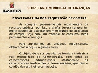 DICAS PARA UMA BOA REQUISIÇÃO DE COMPRA As compras governamentais movimentam os recursos públicos, por isso a chefia deverá sempre ter muita cautela ao elaborar um memorando de solicitação de compra, seja para um material de consumo, bens permanentes e serviços.  Para auxiliarmos as unidades requisitantes, elaboramos a seguir algumas dicas: O objeto deve ser descrito de forma a traduzir a real necessidade da Administração, com todas as características indispensáveis, afastando-se as características irrelevantes e desnecessárias, que têm o condão de restringir a competição. 