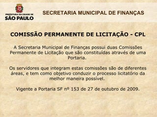 COMISSÃO PERMANENTE DE LICITAÇÃO - CPL A Secretaria Municipal de Finanças possui duas Comissões Permanente de Licitação que são constituídas através de uma Portaria.  Os servidores que integram estas comissões são de diferentes áreas, e tem como objetivo conduzir o processo licitatório da melhor maneira possível.  Vigente a Portaria SF nº 153 de 27 de outubro de 2009. 