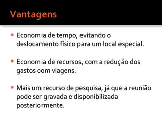 Economia de tempo, evitando o deslocamento físico para um local especial.  Economia de recursos, com a redução dos gastos com viagens. Mais um recurso de pesquisa, já que a reunião pode ser gravada e disponibilizada posteriormente.  