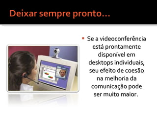 Se a videoconferência está prontamente disponível em desktops individuais, seu efeito de coesão na melhoria da comunicação pode ser muito maior.  