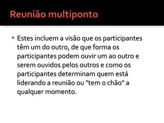 Estes incluem a visão que os participantes têm um do outro, de que forma os participantes podem ouvir um ao outro e serem ouvidos pelos outros e como os participantes determinam quem está liderando a reunião ou "tem o chão" a qualquer momento.  