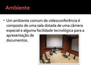 Um ambiente comum de videoconferência é composto de uma sala dotada de uma câmera especial e alguma facilidade tecnológica para a  apresentação de  documentos.  