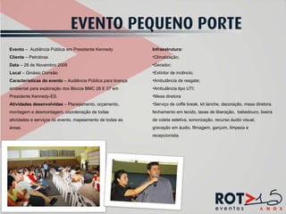 Evento  –  Audiência Pública em Presidente Kennedy Cliente  – Petrobras Data  – 28 de Novembro 2009 Local  – Ginásio Correão Características do evento  – Audiência Pública para licença ambiental para exploração dos Blocos BMC 26 E 27 em Presidente Kennedy-ES. Atividades desenvolvidas  – Planejamento, orçamento, montagem e desmontagem, coordenação de todas atividades e serviços do evento, mapeamento de todas as áreas. Infraestrutura: Climatzação; Gerador; Extintor de incêncio; Ambulância de resgate; Ambulância tipo UTI; Mesa diretora Serviço de coffe break, kit lanche, decoração, mesa diretora, fechamento em tecido, taxas de liberação,  bebedouro, lixeira de coleta seletiva, sonorização, recurso áudio visual, gravação em áudio, filmagem, garçom, limpeza e recepcionista. 