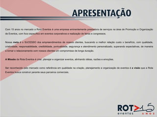 Com 15 anos no mercado a Rota Eventos é uma empresa eminentemente prestadora de serviços na área de Promoção e Organização de Eventos, com foco específico em eventos corporativos e realização de feiras e congressos.   Nossa  meta  é o SUCESSO dos empreendimentos de nossos clientes, buscando a melhor relação custo x benefício, com qualidade, criatividade, responsabilidade, credibilidade, pontualidade, segurança e atendimento personalizado, superando expectativas, de maneira a tornar o relacionamento com nossos clientes um compromisso de longa duração. A Missão  da Rota Eventos é criar, planejar e organizar eventos, alinhando idéias, razões e emoções. Ser reconhecido pelo mercado como referência em qualidade na criação, planejamento e organização de eventos é  a visão  que a Rota Eventos busca construir perante seus parceiros comerciais.    