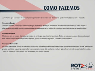 Acreditamos que o sucesso de uma empresa organizadora de eventos esta diretamente ligada na relação dela com o mercado.   Empresa x Equipe Além dos quesitos básicos que o mercado exige ( experiência, formação acadêmica, ética e muita criatividade ), a nossa equipe é altamente comprometida com os resultados da empresa através de um política de incentivo, reconhecimento e de respeito mútuo.   Empresa x Cliente Mantemos com os nossos clientes uma relação de confiança, respeito e transparência. Todos os nossos processos são executados em total sintonia com o cliente respeitando, diretrizes, prazos, qualidade, segurança e o melhor custo/beneficio.   Empresa x Fornecedor Ao longo dos nossos 15 anos de mercado, construímos um cadastro de fornecedores que são uma extensão da nossa equipe, respeitando prazos, qualidade, segurança e os melhores preços do mercado. Não aceitamos nenhum tipo de favorecimento por parte do fornecedor. Todos os benefícios conquistados são repassados para nossos clientes.  