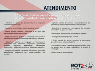 Estruturar o roteiro de planejamento e o respectivo cronograma de execução;  - Assessorar na contratação dos serviços de terceiros; - Prever recursos materiais, financeiros e de apoio para atender às exigências operacionais; - Dispor de pessoas, grupos ou comissões para assumir a responsabilidade pela coordenação e execução dos trabalhos; - Estabelecer sistema de integração e relacionamento permanente com  autoridades, empresários, promotores, empresas vinculadas, especialistas, fornecedores, participantes e colaboradores colhendo subsídios e sugestões;  Assegurar a quantidade e qualidade dos materiais, produtos e equipamentos necessários para operacionalização dos eventos;  Implantar sistema de controle e acompanhamento das providências e decisões tomadas no curso do evento; Estabelecer e acompanhar o cronograma das atividades necessárias de apoio ao evento; - Dimensionar e acompanhar coordenadores setoriais; -montagem e desmontagem dos eventos; - Emitir normas de serviço instruindo e disciplinando procedimentos e rotinas de trabalho;  - Acompanhar Criação e instalação da programação  visual do evento, arte de peças publicitárias,  e projeto de sinalização - Elaborar planta geral do evento; 