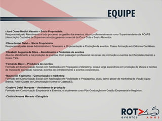 José Olavo Medici Macedo – Sócio Proprietário. Responsável pelo Atendimento e todo processo de gestão dos eventos. Atuou profissionalmente como Superintendente da ACAPS (Associação Capixaba de Supermercados) e gerente comercial da Coca Cola e Buaiz Alimentos.   Eliene Izabel Dalvi –  Sócio Proprietária Responsável pelas áreas Administrativo / Financeiro e Orçamentação e Produção de eventos. Possui formação em Ciências Contábeis. Elizabeth Augusta da Silva – Atendimento e Produtora de eventos Atua no atendimento e na produção de eventos. Com passagem profissional nas áreas de promoção e eventos da Chocolates Garoto e Grupo Yara.  Fernanda Bezzi – Produtora de eventos Formada em Comunicação Social com habilitação em Propagada e Marketing, possui larga experiência em produção de shows e bandas de música de expressão nacional, eventos de entretenimento e eventos corporativos.  Mauro Eiji Yaginuma – Comunicação e marketing Formado em Comunicação Social com habilitação em Publicidade e Propaganda, atuou como gestor de marketing da Viação Águia Branca, Rede Gazeta de Comunicação e jornal A Gazeta/ES.   Gustavo Dalvi  Marques – Assistente de produção Formado em Comunicação Empresarial e Eventos, e atualmente cursa Pós-Graduação em Gestão Empresarial e Negócios. Cinthia Novaes Macedo - Estagiária 