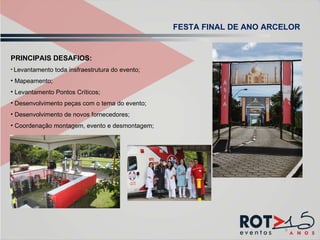 PRINCIPAIS DESAFIOS: Levantamento toda insfraestrutura do evento; Mapeamento; Levantamento Pontos Críticos; Desenvolvimento peças com o tema do evento; Desenvolvimento de novos fornecedores; Coordenação montagem, evento e desmontagem; FESTA FINAL DE ANO ARCELOR 