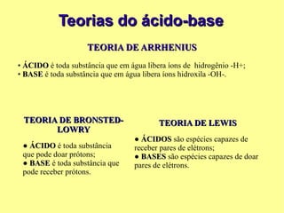 Teorias do ácido-base TEORIA DE ARRHENIUS •  ÁCIDO  é toda substância que em água libera íons de  hidrogênio -H+; •  BASE  é toda substância que em água libera íons hidroxila -OH-. TEORIA DE BRONSTED-LOWRY ●  ÁCIDO  é toda substância que pode doar prótons; ●  BASE  é toda substância que pode receber prótons. TEORIA DE LEWIS ●  ÁCIDOS  são espécies capazes de receber pares de elétrons; ●  BASES  são espécies capazes de doar pares de elétrons. 
