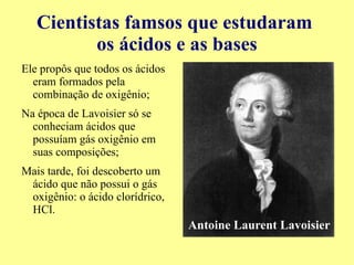 Cientistas famosos que estudaram os ácidos e as bases Robert Boyle considerava um erro generalizar que todas as subtâncias poderiam ser explicadas pela teoria ácido-alcalino; 