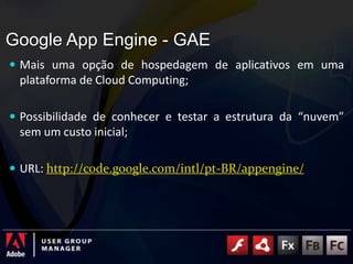Google AppEngine - GAEMais uma opção de hospedagem de aplicativos em uma plataforma de Cloud Computing;Possibilidade de conhecer e testar a estrutura da “nuvem” sem um custo inicial;URL: http://code.google.com/intl/pt-BR/appengine/