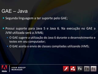 GAE – JavaSegunda linguagem a ter suporte pelo GAE;Possui suporte para Java 5 e Java 6. Na execução no GAE a JVM utilizada será a JVM6;O GAE sugere a utilização do Java 6 durante o desenvolvimento e testes em seu computador;O GAE aceita o envio de classes compiladas utilizando JVM5;