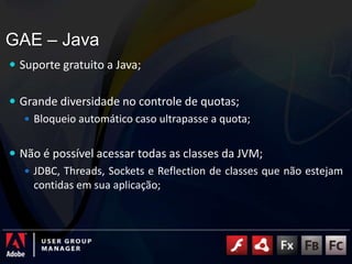 GAE – JavaSuporte gratuito a Java;Grande diversidade no controle de quotas;Bloqueio automático caso ultrapasse a quota;Não é possível acessar todas as classes da JVM;JDBC, Threads, Sockets e Reflection de classes que não estejam contidas em sua aplicação;