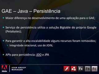 GAE – Java – Persistência	Maior diferença no desenvolvimento de uma aplicação para o GAE;Serviço de persistência utiliza a solução Bigtable do próprio Google (Petabytes);Para garantir a alta escalabilidade alguns recursos foram removidos;Integridade relacional, uso de JOIN;APIs para persistência: JDO e JPA
