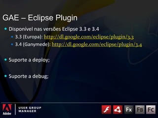 GAE – Eclipse PluginDisponível nas versões Eclipse 3.3 e 3.4 3.3 (Europa): http://dl.google.com/eclipse/plugin/3.33.4 (Ganymede): http://dl.google.com/eclipse/plugin/3.4Suporte a deploy;Suporte a debug;