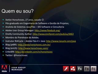 Quem eu sou?Stefan Horochovec, 27 anos, casado Pós-graduado em Engenharia de Software e Gestão de Projetos;Analista de Sistemas Java/Flex – IDS Software e ConsultoriaAdobe UserGroupManager: http://www.flexduck.org/OreillyCommunityAuthor: http://www.oreillynet.com/pub/au/4463Membro da Prerelease da Adobe;Instrutor RIACycle – Adobe Flex 4 + Java: http://www.riacycle.com/javaBlog (ptBR): http://www.horochovec.com.br/Blog (enUS): http://www.horochovec.com/LinkedIN: http://br.linkedin.com/in/horochovecTwitter: @horochovec