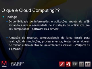 O que é Cloud Computing??TipologiaDisponibilidade de informações e aplicações através da WEB evitando assim a necessidade de instalação de aplicativos em seu computador  - Software as a Service;Alocação de recursos computacionais de larga escala para realização de simulações, processamentos, testes de servidores de missão crítica dentro de um ambiente escalável – Platform as a Service;