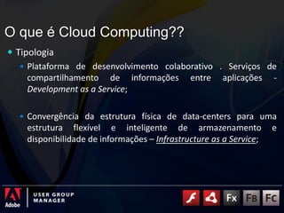 O que é Cloud Computing??TipologiaPlataforma de desenvolvimento colaborativo . Serviços de compartilhamento de informações entre aplicações - Development as a Service;Convergência da estrutura física de data-centers para uma estrutura flexível e inteligente de armazenamento e disponibilidade de informações – Infrastructure as a Service;