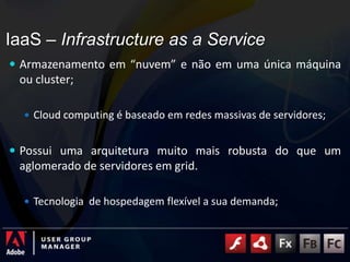 IaaS – Infrastructure as a ServiceArmazenamento em “nuvem” e não em uma única máquina ou cluster;Cloud computing é baseado em redes massivas de servidores;Possui uma arquitetura muito mais robusta do que um aglomerado de servidores em grid. Tecnologia  de hospedagem flexível a sua demanda;