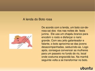 A lenda do Boto rosa De acordo com a lenda, um boto cor-de-rosa sai dos  rios nas noites de  festa junina.  Ele usa um chapéu branco para encobrir o rosto e disfarçar o nariz grande. Com seu jeito galanteador e falante, o boto aproxima-se das jovens desacompanhadas, seduzindo-as. Logo após, consegue convencer as mulheres para um passeio no fundo do rio, local onde costuma engravidá-las. Na manhã seguinte volta a se transformar no boto.  