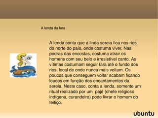A lenda da Iara A lenda conta que a linda sereia fica nos rios do norte do país, onde costuma viver. Nas pedras das encostas, costuma atrair os homens com seu belo e irresistível canto. As vítimas costumam seguir Iara até o fundo dos rios, local de onde nunca mais voltam. Os poucos que conseguem voltar acabam ficando loucos em função dos encantamentos da sereia. Neste caso, conta a lenda, somente um ritual realizado por um  pajé (chefe religioso indígena, curandeiro) pode livrar o homem do feitiço. 