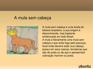 A mula sem cabeça A mula-sem-cabeça é uma lenda do folclore brasileiro, a sua origem é desconhecida, mas bastante evidenciada em todo Brasil. A mula é literalmente uma mula sem cabeça e que solta fogo pelo pescoço, local onde deveria estar sua cabeça, possui em seus cascos, ferraduras que são de prata ou de aço e apresentam coloração marrom ou preta. 