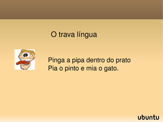 O trava língua Pinga a pipa dentro do prato Pia o pinto e mia o gato. 