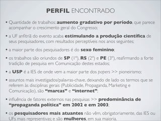 PERFIL ENCONTRADO
• Quantidade de trabalhos: aumento gradativo por período, que parece
 acompanhar o crescimento geral do Congresso;
• a UF anﬁtriã do evento acaba estimulando a produção cientíﬁca de
 seus pesquisadores, com resultados perceptíveis nos anos seguintes;
• a maior parte dos pesquisadores é do sexo feminino;
• os trabalhos são oriundos de SP (1º), RS (2º) e PE (3º), reaﬁrmando a forte
 tradição de pesquisa em Comunicação destes estados;
• a USP é a IES de onde vem a maior parte dos papers >> pioneirismo;
• assuntos mais investigados/palavras-chave, deixando de lado os termos que se
 referem às disciplinas gerais (Publicidade, Propaganda, Marketing e
 Comunicação), são “marcas” e “internet”;
• inﬂuência de fatores externos nas pesquisas >> predominância de
 “propaganda política” em 2002 e em 2003;
• os pesquisadores mais atuantes não vêm, obrigatoriamente, das IES ou
 UFs mais representivas; e são mulheres, em sua maioria.
 