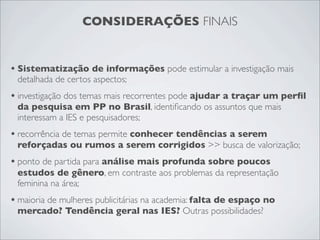 CONSIDERAÇÕES FINAIS


• Sistematização de informações pode estimular a investigação mais
 detalhada de certos aspectos;
• investigação dos temas mais recorrentes pode ajudar a traçar um perﬁl
 da pesquisa em PP no Brasil, identiﬁcando os assuntos que mais
 interessam a IES e pesquisadores;
• recorrência de temas permite conhecer tendências a serem
 reforçadas ou rumos a serem corrigidos >> busca de valorização;
• ponto de partida para análise mais profunda sobre poucos
 estudos de gênero, em contraste aos problemas da representação
 feminina na área;
• maioria de mulheres publicitárias na academia: falta de espaço no
 mercado? Tendência geral nas IES? Outras possibilidades?
 