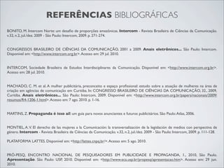 REFERÊNCIAS BIBLIOGRÁFICAS
BONITO, M. Intercom Norte: um desaﬁo de proporções amazônicas. Intercom - Revista Brasileira de Ciências da Comunicação.
v.32, n.2, jul./dez. 2009 - São Paulo: Intercom, 2009. p. 271-274.


CONGRESSOS BRASILEIRO DE CIÊNCIAS DA COMUNICAÇÃO, 2001 a 2009. Anais eletrônicos... São Paulo: Intercom.
Disponível em: <http://www.intercom.org.br>. Acesso em: 29 jul. 2010.


INTERCOM, Sociedade Brasileira de Estudos Interdisciplinares da Comunicação. Disponível em: <http://www.intercom.org.br>.
Acesso em: 28 jul. 2010.


MACHADO, C. M. et al. A mulher publicitária, preconceito e espaço proﬁssional: estudo sobre a atuação de mulheres na área de
criação em agências de comunicação em Curitiba. In: CONGRESSO BRASILEIRO DE CIÊNCIAS DA COMUNICAÇÃO, 32., 2009,
Curitiba. Anais eletrônicos... São Paulo: Intercom, 2009. Disponível em: <http://www.intercom.org.br/papers/nacionais/2009/
resumos/R4-1206-1.html>. Acesso em: 7 ago. 2010. p. 1-16.


MARTINS, Z. Propaganda é isso aí!: um guia para novos anunciantes e futuros publicitários. São Paulo: Atlas, 2006.


MONTIEL, A. V. El derecho de las mujeres a la Comunicación: la transversalización de la legislación de medios con perspectiva de
género. Intercom - Revista Brasileira de Ciências da Comunicação. v.32, n.2, jul./dez. 2009 - São Paulo: Intercom, 2009. p. 111-128.

PLATAFORMA LATTES. Disponível em: <http://lattes.cnpq.br/>. Acesso em: 5 ago. 2010.


PRÓ-PESQ, ENCONTRO NACIONAL DE PESQUISADORES EM PUBLICIDADE E PROPAGANDA, 1., 2010, São Paulo.
Apresentação. São Paulo: USP, 2010. Disponível em: <http://www.eca.usp.br/propesq/apresentacao.htm>. Acesso em: 29 jun.
2010.
 