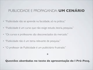 PUBLICIDADE E PROPAGANDA: UM CENÁRIO

•   “Publicidade não se aprende na faculdade, só na prática.”

•   “Publicidade é um curso que não exige estudo, teoria, pesquisa.”

•   “Os cursos e professores são desconectados do mercado.”

•   “Publicidade não é um tema relevante de pesquisa.”

•   “O professor de Publicidade é um publicitário frustrado.”

                                           +

    Questões abordadas no texto de apresentação do I Pró-Pesq.
 