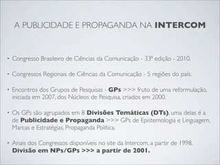 A PUBLICIDADE E PROPAGANDA NA INTERCOM


•   Congresso Brasileiro de Ciências da Comunicação - 33ª edição - 2010.

•   Congressos Regionais de Ciências da Comunicação - 5 regiões do país.

•   Encontros dos Grupos de Pesquisas - GPs >>> fruto de uma reformulação,
    iniciada em 2007, dos Núcleos de Pesquisa, criados em 2000.

•   Os GPs são agrupados em 8 Divisões Temáticas (DTs), uma delas é a
    de Publicidade e Propaganda >>> GPs de Epistemologia e Linguagem,
    Marcas e Estratégias, Propaganda Política.

•   Anais dos Congressos disponíveis no site da Intercom, a partir de 1998.
    Divisão em NPs/GPs >>> a partir de 2001.
 