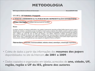 METODOLOGIA




•   Coleta de dados a partir das informações dos resumos dos papers
    disponibilizados no site da Intercom, de 2001 a 2009.

•   Dados copiados e organizados em tabelas, acrescidos de: ano, cidade, UF,
    região, região e UF da IES, gênero dos autores.
 
