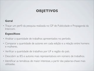 OBJETIVOS

    Geral
•   Traçar um perﬁl da pesquisa realizada no GP de Publicidade e Propaganda da
    Intercom.
    Especíﬁcos
•   Analisar a quantidade de trabalhos apresentados no período.
•   Comparar a quantidade de autores em cada edição e a relação entre homens
    e mulheres.
•   Veriﬁcar a quantidade de trabalhos por UF e região do país.
•   Descobrir as IES e autores mais representativos em número de trabalhos.
•   Identiﬁcar as temáticas de maior interesse, a partir das palavras-chave mais
    utilizadas.
 