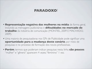 PARADOXO?


• Representação negativa das mulheres na mídia de forma geral,
 incluindo as mensagens publicitárias e diﬁculdades no mercado de
 trabalho da indústria de comunicação (MONTIEL, 2009 E MACHADO,
 2009).
• Uma maioria de pesquisadoras nos GPs de Publicidade pode signiﬁcar uma
 oportunidade para a mudança deste cenário, por meio de
 pesquisas e no processo de formação dos novos proﬁssionais.
• Porém, termos que poderiam indicar pesquisas nesta linha são poucos:
 “mulher” e “gênero” aparecem 4 vezes; “feminino” 1 vez.
 