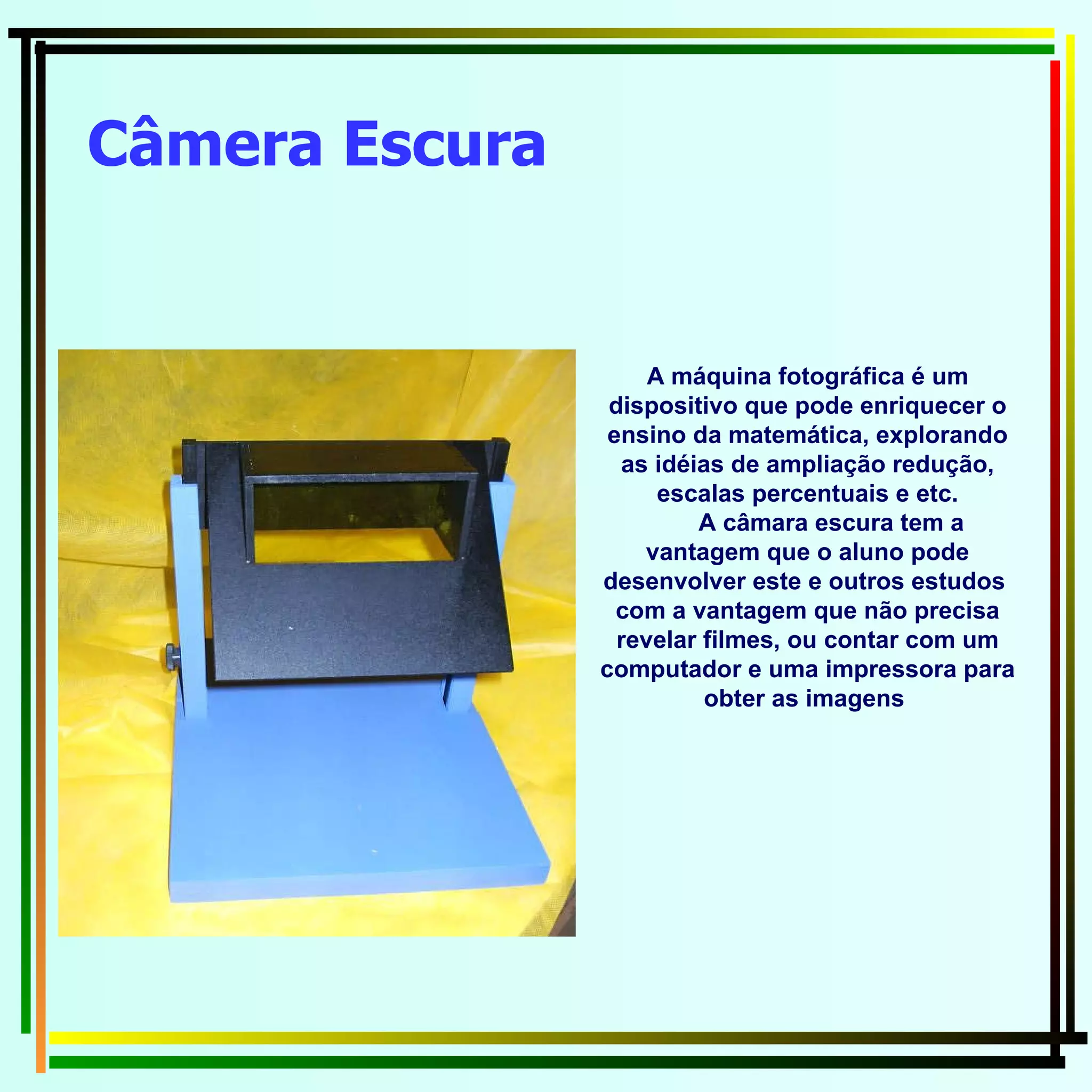 Câmera Escura A máquina fotográfica é um dispositivo que pode enriquecer o ensino da matemática, explorando as idéias de ampliação redução, escalas percentuais e etc. A câmara escura tem a vantagem que o aluno pode desenvolver este e outros estudos  com a vantagem que não precisa revelar filmes, ou contar com um computador e uma impressora para obter as imagens  