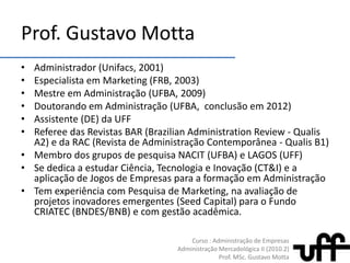 Prof. Gustavo MottaAdministrador (Unifacs, 2001)Especialistaem Marketing (FRB, 2003)MestreemAdministração (UFBA, 2009)DoutorandoemAdministração (UFBA, conclusãoem 2012)Assistente (DE) da UFF Referee das Revistas BAR (BrazilianAdministrationReview - Qualis A2) e da RAC (Revista de Administração Contemporânea - Qualis B1)Membro dos grupos de pesquisa NACIT (UFBA) e LAGOS (UFF)Se dedica a estudarCiência, Tecnologia e Inovação (CT&I) e a aplicação de Jogos de Empresaspara a formaçãoemAdministraçãoTem experiência com Pesquisa de Marketing, na avaliação de projetos inovadores emergentes (Seed Capital) para o Fundo CRIATEC (BNDES/BNB) e com gestão acadêmica.