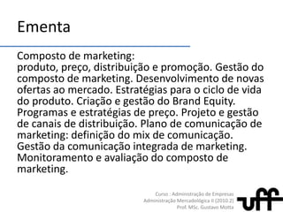 EmentaComposto de marketing: produto, preço, distribuição e promoção. Gestão do composto de marketing. Desenvolvimento de novas ofertas ao mercado. Estratégias para o ciclo de vida do produto. Criação e gestão do BrandEquity. Programas e estratégias de preço. Projeto e gestão de canais de distribuição. Plano de comunicação de marketing: definição do mix de comunicação. Gestão da comunicação integrada de marketing. Monitoramento e avaliação do composto de marketing.