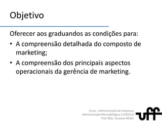 ObjetivoOferecer aos graduandos as condições para:A compreensão detalhada do composto de marketing;A compreensão dos principais aspectos operacionais da gerência de marketing.