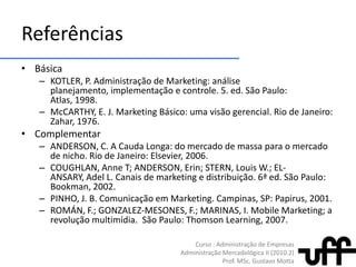 ReferênciasBásicaKOTLER, P. Administração de Marketing: análiseplanejamento, implementação e controle. 5. ed. São Paulo: Atlas, 1998.McCARTHY, E. J. Marketing Básico: umavisãogerencial. Rio de Janeiro: Zahar, 1976.ComplementarANDERSON, C. A Cauda Longa: do mercado de massapara o mercado de nicho. Rio de Janeiro: Elsevier, 2006.COUGHLAN, Anne T; ANDERSON, Erin; STERN, Louis W.; EL-ANSARY, Adel L. Canais de marketing e distribuição. 6ª ed. São Paulo: Bookman, 2002.PINHO, J. B. Comunicaçãoem Marketing. Campinas, SP: Papirus, 2001.ROMÁN, F.; GONZALEZ-MESONES, F.; MARINAS, I. Mobile Marketing; a revoluçãomultimídia.  São Paulo: Thomson Learning, 2007.