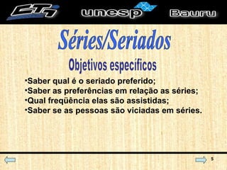 Objetivos específicos Saber qual é o seriado preferido; Saber as preferências em relação as séries; Qual freqüência elas são assistidas; Saber se as pessoas são viciadas em séries. Séries/Seriados 