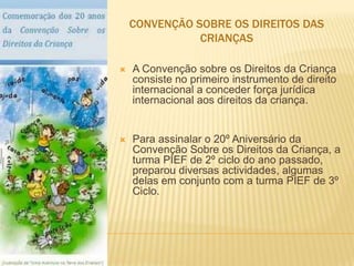 Convenção sobre os direitos das criançasA Convenção sobre os Direitos da Criança consiste no primeiro instrumento de direito internacional a conceder força jurídica internacional aos direitos da criança. Para assinalar o 20º Aniversário da Convenção Sobre os Direitos da Criança, a turma PIEF de 2º ciclo do ano passado, preparou diversas actividades, algumas delas em conjunto com a turma PIEF de 3º Ciclo.