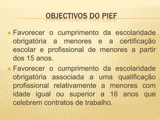 Objectivos do piefFavorecer o cumprimento da escolaridade obrigatória a menores e a certificação escolar e profissional de menores a partir dos 15 anos. Favorecer o cumprimento da escolaridade obrigatória associada a uma qualificação profissional relativamente a menores com idade igual ou superior a 16 anos que celebrem contratos de trabalho.