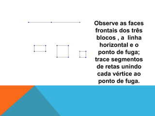 Observe as faces frontais dos três blocos , a  linha horizontal e o ponto de fuga; trace segmentos de retas unindo cada vértice ao ponto de fuga.