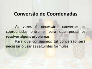 Conversão de Coordenadas	As vezes é necessário converter as coordenadas entre si para que possamos resolver alguns problemas.Para que consigamos tal conversão será necessário usar as seguintes fórmulas: